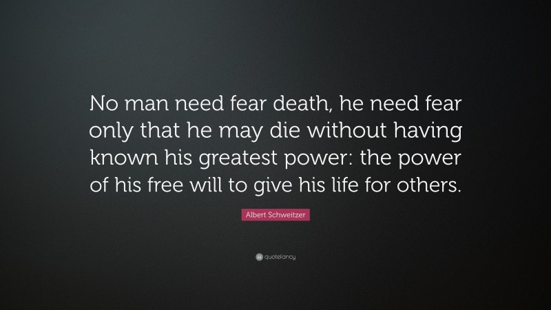 Albert Schweitzer Quote: “No man need fear death, he need fear only that he may die without having known his greatest power: the power of his free will to give his life for others.”