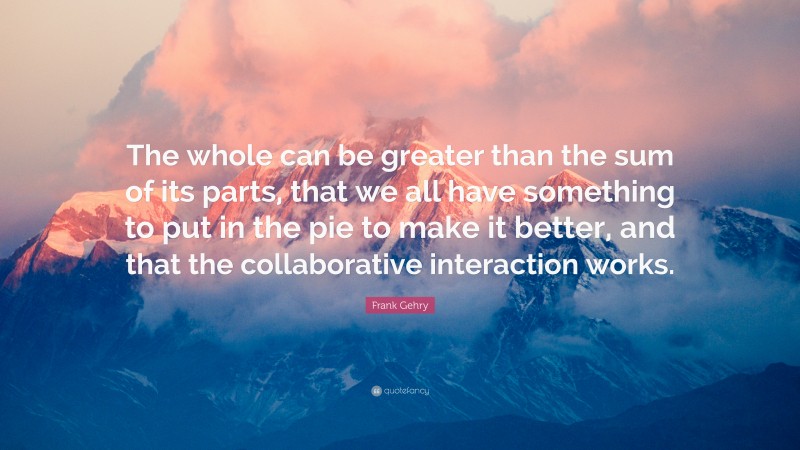 Frank Gehry Quote: “The whole can be greater than the sum of its parts, that we all have something to put in the pie to make it better, and that the collaborative interaction works.”