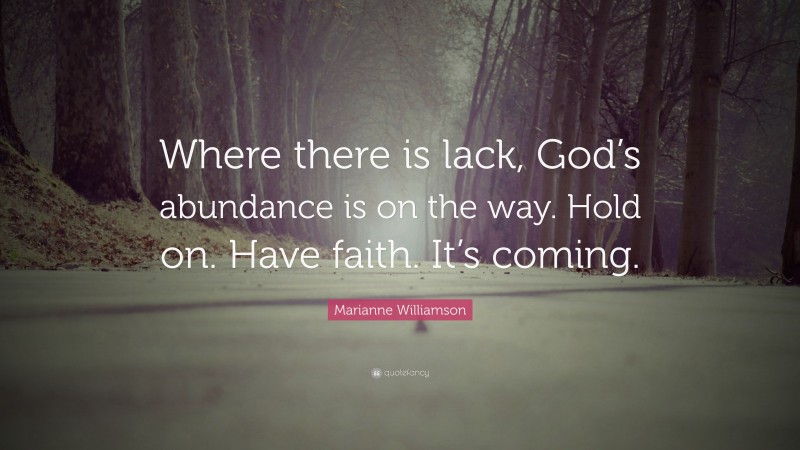 Marianne Williamson Quote: “Where there is lack, God’s abundance is on the way. Hold on. Have faith. It’s coming.”