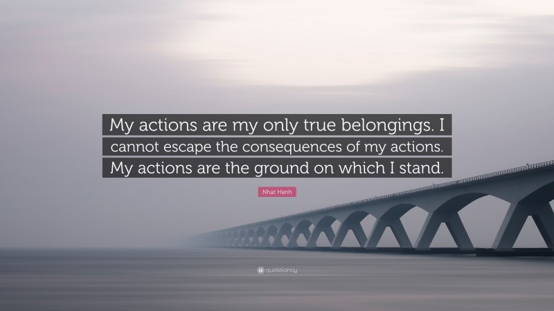Nhat Hanh Quote: “My actions are my only true belongings. I cannot escape the consequences of my actions. My actions are the ground on which I stand.”