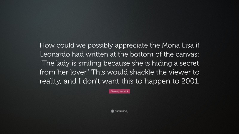Stanley Kubrick Quote: “How could we possibly appreciate the Mona Lisa if Leonardo had written at the bottom of the canvas: ‘The lady is smiling because she is hiding a secret from her lover.’ This would shackle the viewer to reality, and I don’t want this to happen to 2001.”