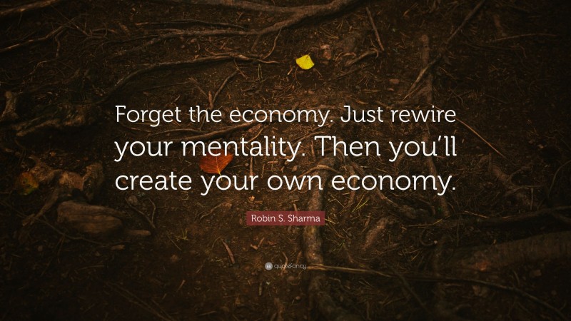 Robin S. Sharma Quote: “Forget the economy. Just rewire your mentality. Then you’ll create your own economy.”