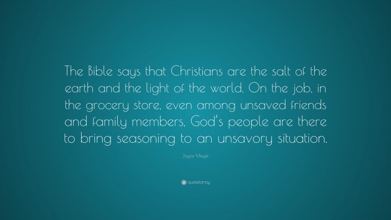 Joyce Meyer Quote: “The Bible says that Christians are the salt of the earth and the light of the world. On the job, in the grocery store, even among unsaved friends and family members, God’s people are there to bring seasoning to an unsavory situation.”