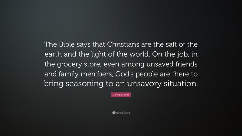 Joyce Meyer Quote: “The Bible says that Christians are the salt of the earth and the light of the world. On the job, in the grocery store, even among unsaved friends and family members, God’s people are there to bring seasoning to an unsavory situation.”