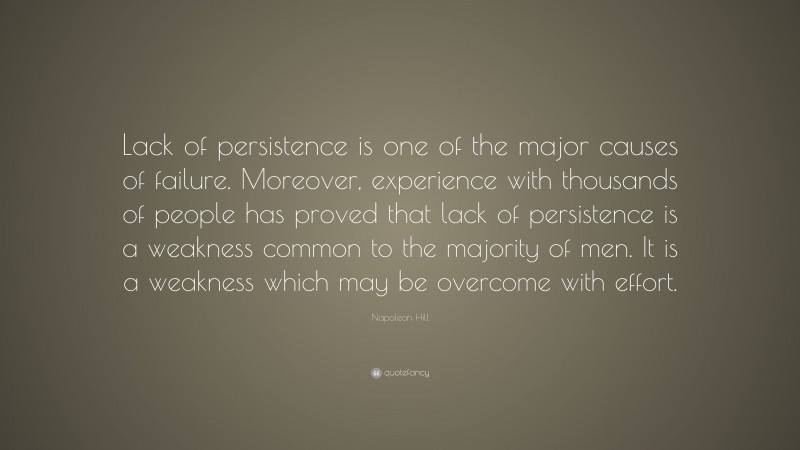 Napoleon Hill Quote: “Lack of persistence is one of the major causes of failure. Moreover, experience with thousands of people has proved that lack of persistence is a weakness common to the majority of men. It is a weakness which may be overcome with effort.”