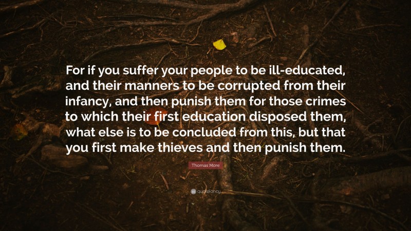 Thomas More Quote: “For if you suffer your people to be ill-educated, and their manners to be corrupted from their infancy, and then punish them for those crimes to which their first education disposed them, what else is to be concluded from this, but that you first make thieves and then punish them.”