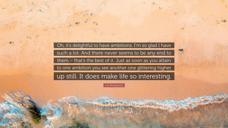 L.M. Montgomery Quote: “Oh, it’s delightful to have ambitions. I’m so glad I have such a lot. And there never seems to be any end to them – that’s the best of it. Just as soon as you attain to one ambition you see another one glittering higher up still. It does make life so interesting.”