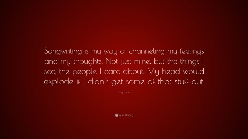 Dolly Parton Quote: “Songwriting is my way of channeling my feelings and my thoughts. Not just mine, but the things I see, the people I care about. My head would explode if I didn’t get some of that stuff out.”