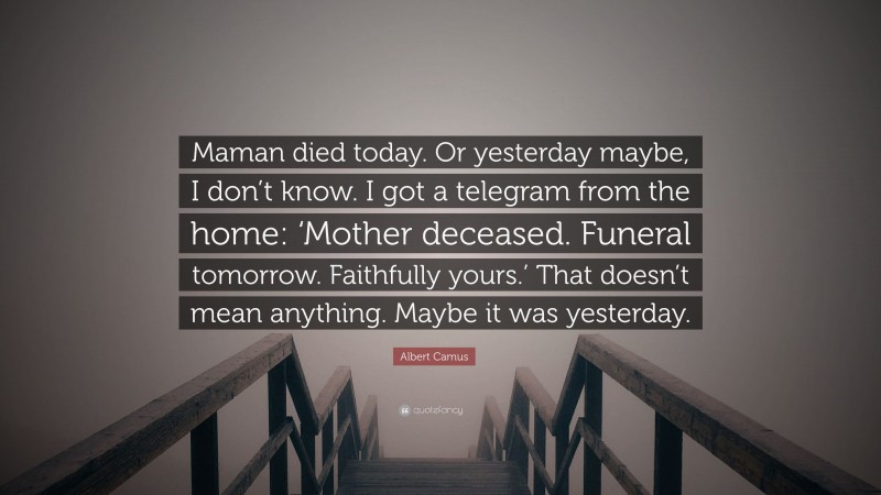 Albert Camus Quote: “Maman died today. Or yesterday maybe, I don’t know. I got a telegram from the home: ‘Mother deceased. Funeral tomorrow. Faithfully yours.’ That doesn’t mean anything. Maybe it was yesterday.”