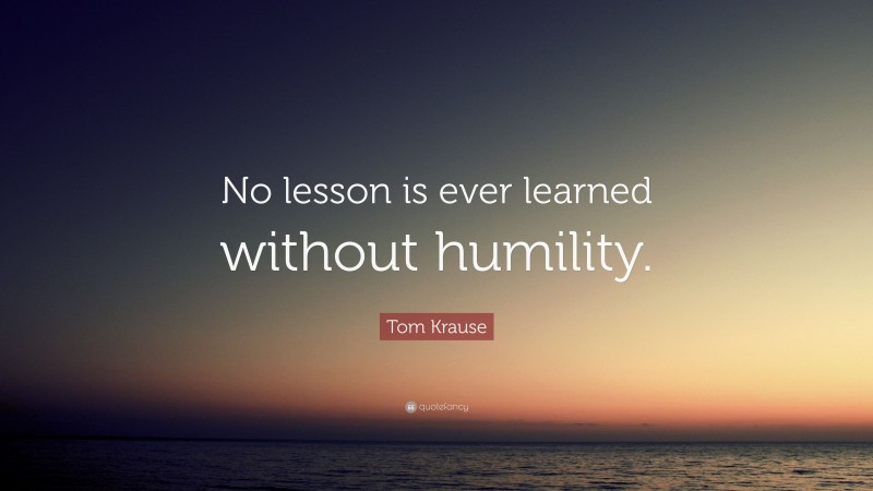 Tom Krause Quote: “No lesson is ever learned without humility.”