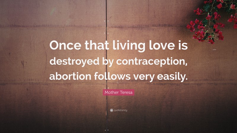 Mother Teresa Quote: “Once that living love is destroyed by contraception, abortion follows very easily.”
