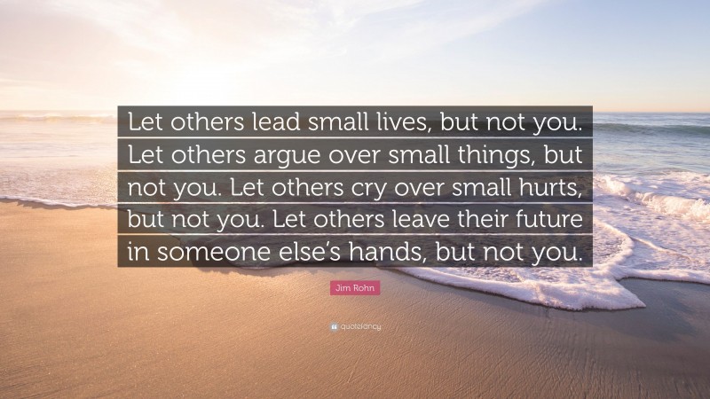 Jim Rohn Quote: “Let others lead small lives, but not you. Let others argue over small things, but not you. Let others cry over small hurts, but not you. Let others leave their future in someone else’s hands, but not you.”