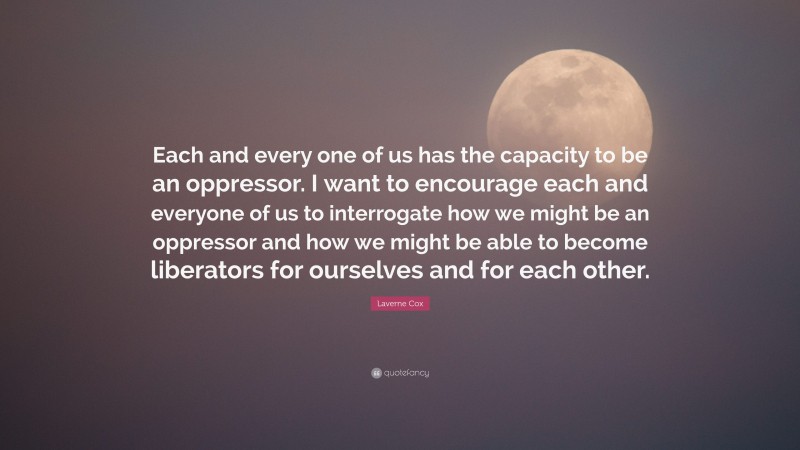 Laverne Cox Quote: “Each and every one of us has the capacity to be an oppressor. I want to encourage each and everyone of us to interrogate how we might be an oppressor and how we might be able to become liberators for ourselves and for each other.”