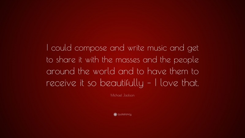 Michael Jackson Quote: “I could compose and write music and get to share it with the masses and the people around the world and to have them to receive it so beautifully – I love that.”