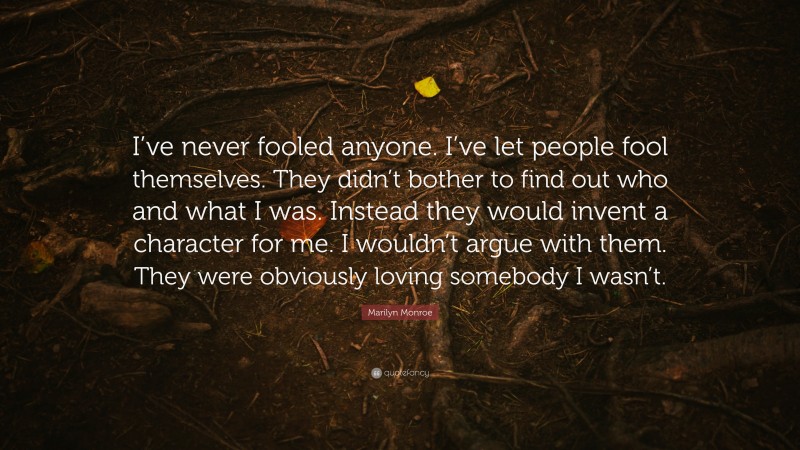 Marilyn Monroe Quote: “I’ve never fooled anyone. I’ve let people fool themselves. They didn’t bother to find out who and what I was. Instead they would invent a character for me. I wouldn’t argue with them. They were obviously loving somebody I wasn’t.”