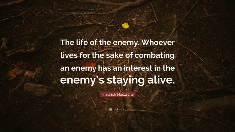 Friedrich Nietzsche Quote: “The life of the enemy. Whoever lives for the sake of combating an enemy has an interest in the enemy’s staying alive.”