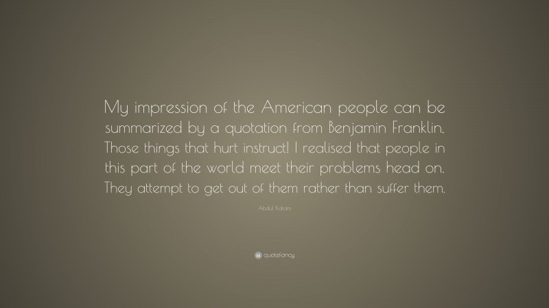 Abdul Kalam Quote: “My impression of the American people can be summarized by a quotation from Benjamin Franklin, Those things that hurt instruct! I realised that people in this part of the world meet their problems head on. They attempt to get out of them rather than suffer them.”
