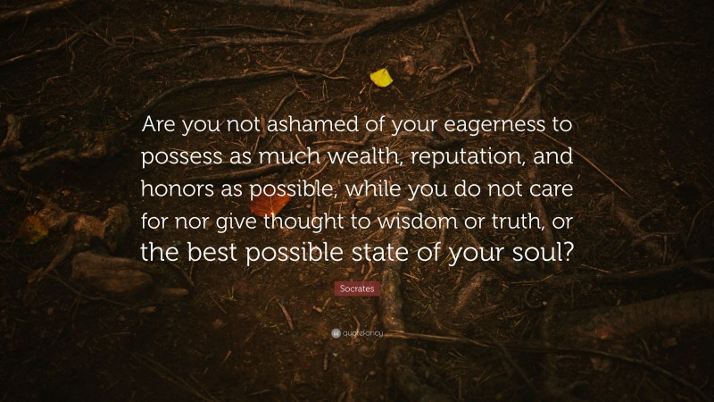 Socrates Quote: “Are you not ashamed of your eagerness to possess as much wealth, reputation, and honors as possible, while you do not care for nor give thought to wisdom or truth, or the best possible state of your soul?”