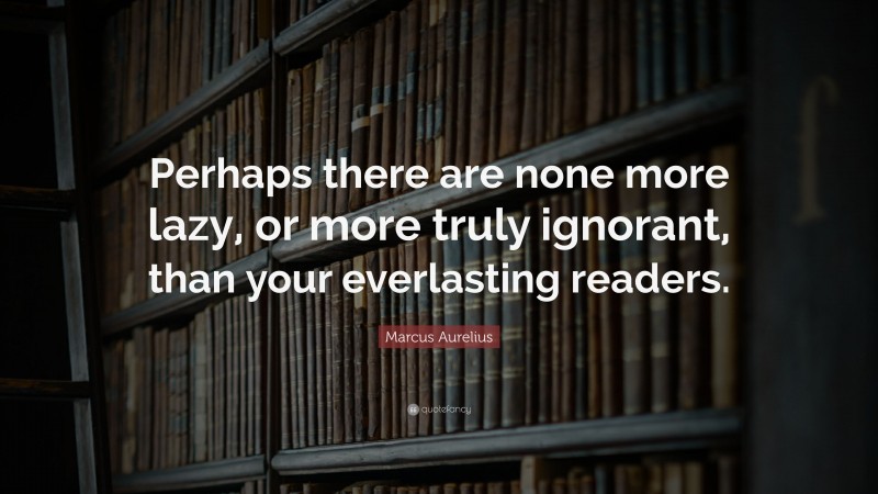 Marcus Aurelius Quote: “Perhaps there are none more lazy, or more truly ignorant, than your everlasting readers.”