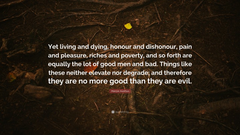 Marcus Aurelius Quote: “Yet living and dying, honour and dishonour, pain and pleasure, riches and poverty, and so forth are equally the lot of good men and bad. Things like these neither elevate nor degrade; and therefore they are no more good than they are evil.”