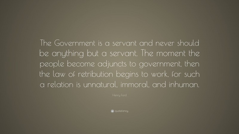 Henry Ford Quote: “The Government is a servant and never should be anything but a servant. The moment the people become adjuncts to government, then the law of retribution begins to work, for such a relation is unnatural, immoral, and inhuman.”