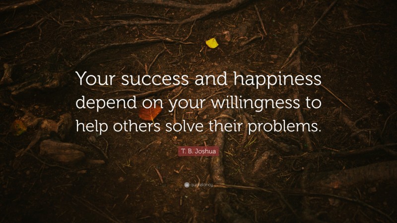 T. B. Joshua Quote: “Your success and happiness depend on your willingness to help others solve their problems.”
