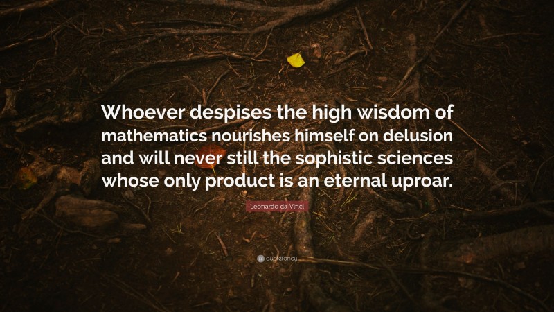 Leonardo da Vinci Quote: “Whoever despises the high wisdom of mathematics nourishes himself on delusion and will never still the sophistic sciences whose only product is an eternal uproar.”