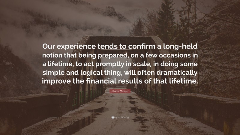 Charlie Munger Quote: “Our experience tends to confirm a long-held notion that being prepared, on a few occasions in a lifetime, to act promptly in scale, in doing some simple and logical thing, will often dramatically improve the financial results of that lifetime.”