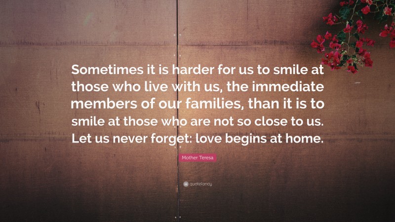 Mother Teresa Quote: “Sometimes it is harder for us to smile at those who live with us, the immediate members of our families, than it is to smile at those who are not so close to us. Let us never forget: love begins at home.”
