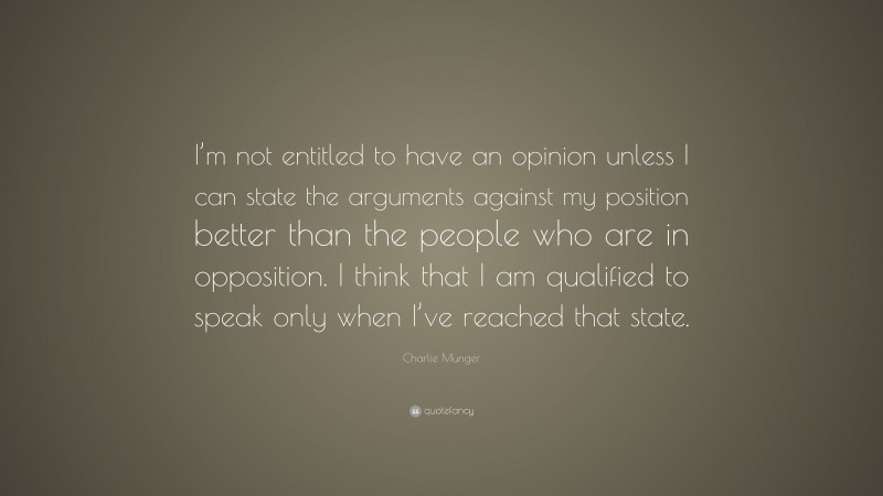 Charlie Munger Quote: “I’m not entitled to have an opinion unless I can state the arguments against my position better than the people who are in opposition. I think that I am qualified to speak only when I’ve reached that state.”