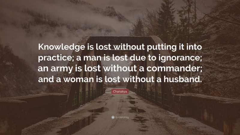 Chanakya Quote: “Knowledge is lost without putting it into practice; a man is lost due to ignorance; an army is lost without a commander; and a woman is lost without a husband.”