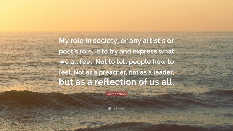 John Lennon Quote: “My role in society, or any artist’s or poet’s role, is to try and express what we all feel. Not to tell people how to feel. Not as a preacher, not as a leader, but as a reflection of us all.”