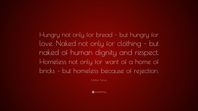 Mother Teresa Quote: “Hungry not only for bread – but hungry for love. Naked not only for clothing – but naked of human dignity and respect. Homeless not only for want of a home of bricks – but homeless because of rejection.”