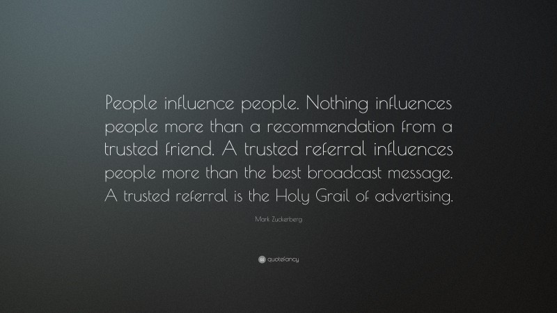 Mark Zuckerberg Quote: “People influence people. Nothing influences people more than a recommendation from a trusted friend. A trusted referral influences people more than the best broadcast message. A trusted referral is the Holy Grail of advertising.”