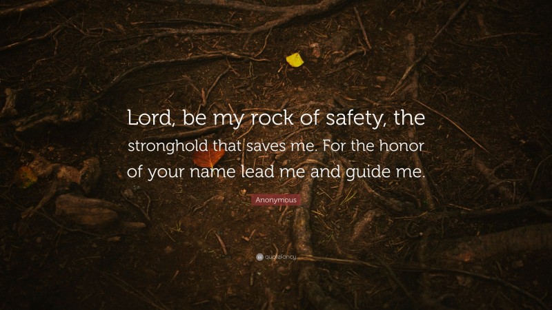 Anonymous Quote: “Lord, be my rock of safety, the stronghold that saves me. For the honor of your name lead me and guide me.”