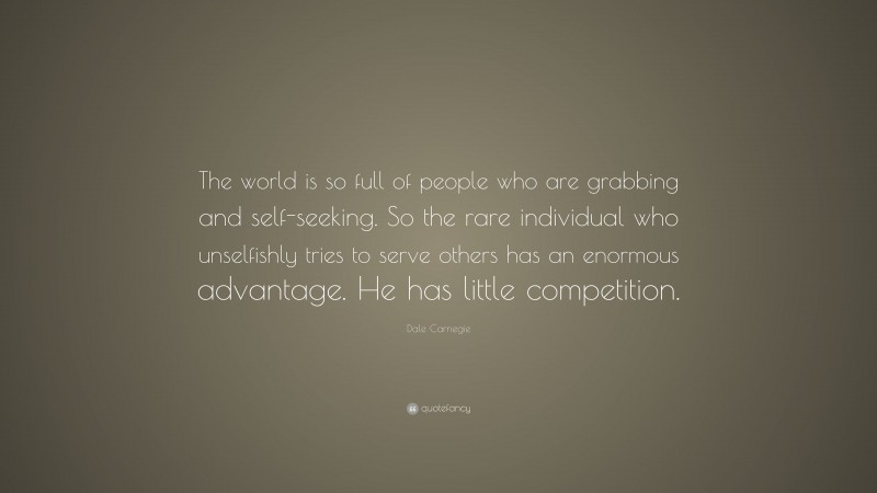 Dale Carnegie Quote: “The world is so full of people who are grabbing and self-seeking. So the rare individual who unselfishly tries to serve others has an enormous advantage. He has little competition.”