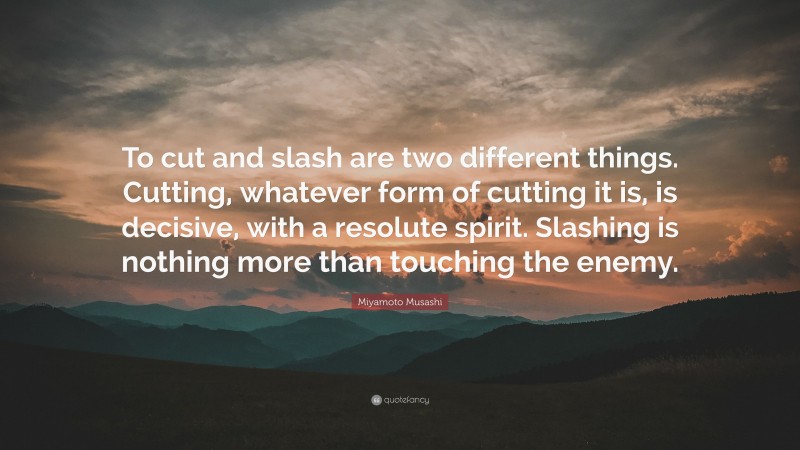 Miyamoto Musashi Quote: “To cut and slash are two different things. Cutting, whatever form of cutting it is, is decisive, with a resolute spirit. Slashing is nothing more than touching the enemy.”