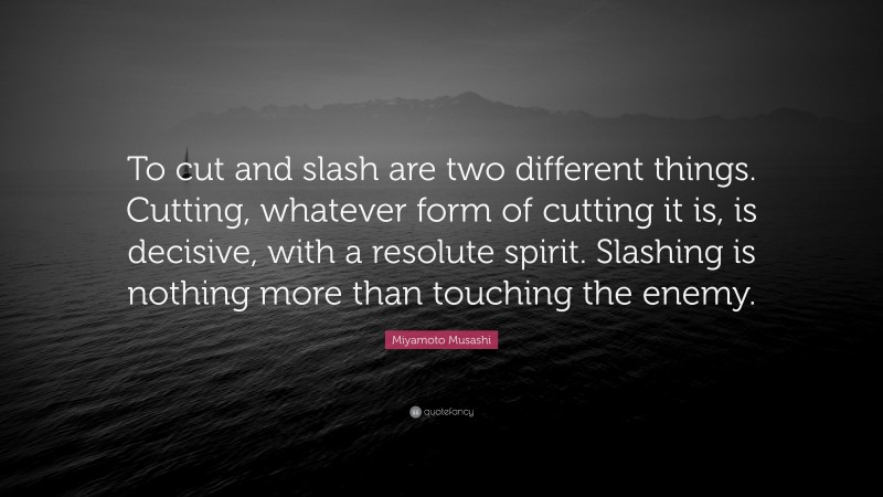 Miyamoto Musashi Quote: “To cut and slash are two different things. Cutting, whatever form of cutting it is, is decisive, with a resolute spirit. Slashing is nothing more than touching the enemy.”