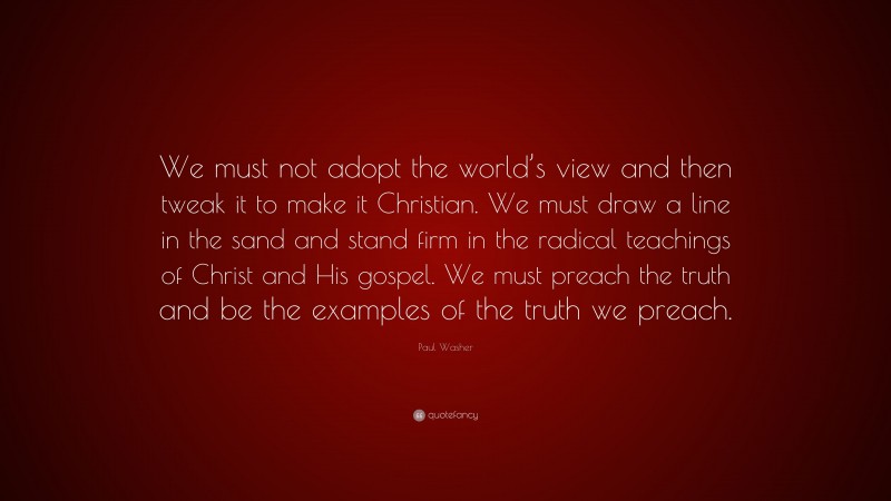 Paul Washer Quote: “We must not adopt the world’s view and then tweak it to make it Christian. We must draw a line in the sand and stand firm in the radical teachings of Christ and His gospel. We must preach the truth and be the examples of the truth we preach.”