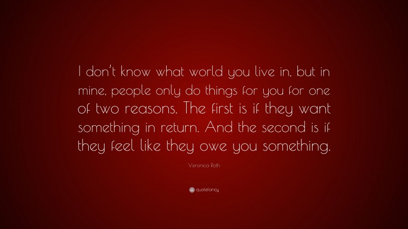 Veronica Roth Quote: “I don’t know what world you live in, but in mine, people only do things for you for one of two reasons. The first is if they want something in return. And the second is if they feel like they owe you something.”
