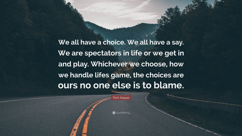 Tom Krause Quote: “We all have a choice. We all have a say. We are spectators in life or we get in and play. Whichever we choose, how we handle lifes game, the choices are ours no one else is to blame.”