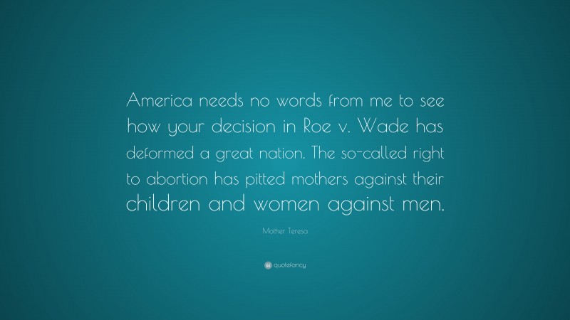 Mother Teresa Quote: “America needs no words from me to see how your decision in Roe v. Wade has deformed a great nation. The so-called right to abortion has pitted mothers against their children and women against men.”