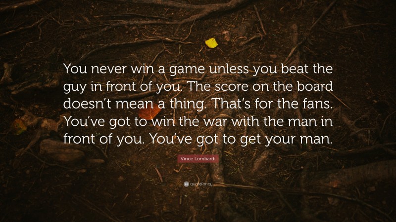 Vince Lombardi Quote: “You never win a game unless you beat the guy in front of you. The score on the board doesn’t mean a thing. That’s for the fans. You’ve got to win the war with the man in front of you. You’ve got to get your man.”