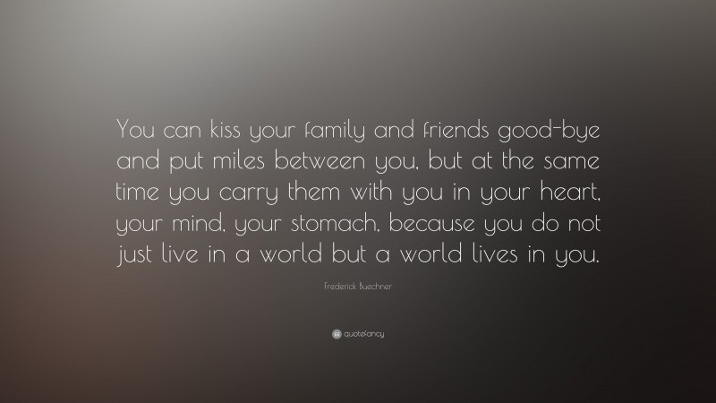 Frederick Buechner Quote: “You can kiss your family and friends good-bye and put miles between you, but at the same time you carry them with you in your heart, your mind, your stomach, because you do not just live in a world but a world lives in you.”