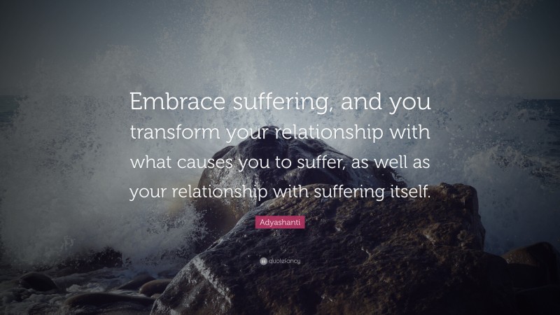 Adyashanti Quote: “Embrace suffering, and you transform your relationship with what causes you to suffer, as well as your relationship with suffering itself.”