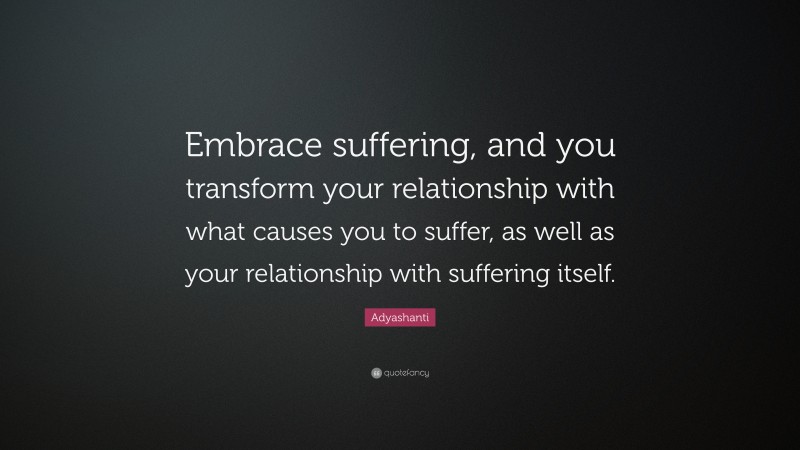 Adyashanti Quote: “Embrace suffering, and you transform your relationship with what causes you to suffer, as well as your relationship with suffering itself.”
