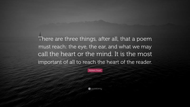 Robert Frost Quote: “There are three things, after all, that a poem must reach: the eye, the ear, and what we may call the heart or the mind. It is the most important of all to reach the heart of the reader.”