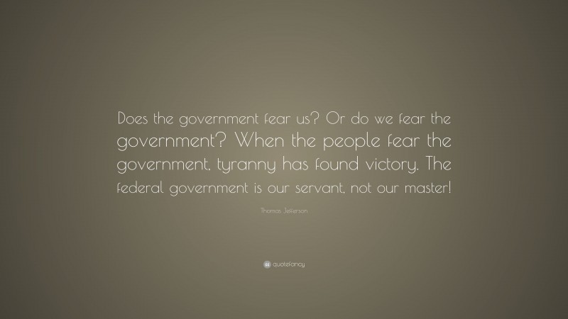 Thomas Jefferson Quote: “Does the government fear us? Or do we fear the government? When the people fear the government, tyranny has found victory. The federal government is our servant, not our master!”