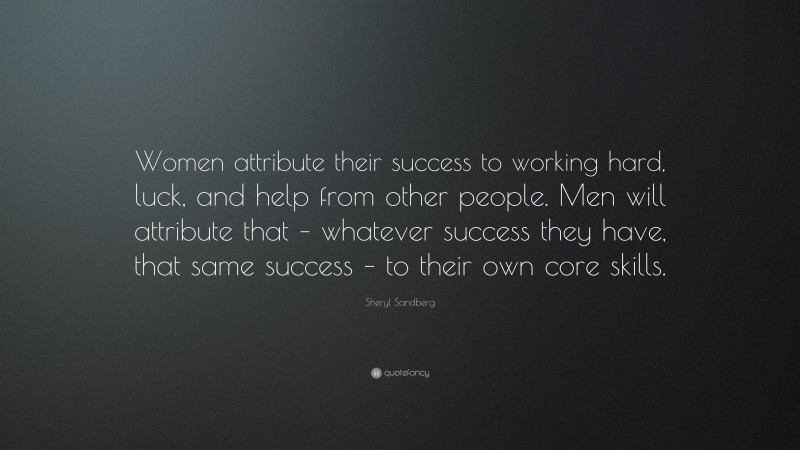 Sheryl Sandberg Quote: “Women attribute their success to working hard, luck, and help from other people. Men will attribute that – whatever success they have, that same success – to their own core skills.”