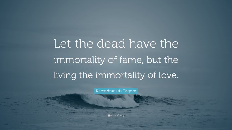 Rabindranath Tagore Quote: “Let the dead have the immortality of fame, but the living the immortality of love.”